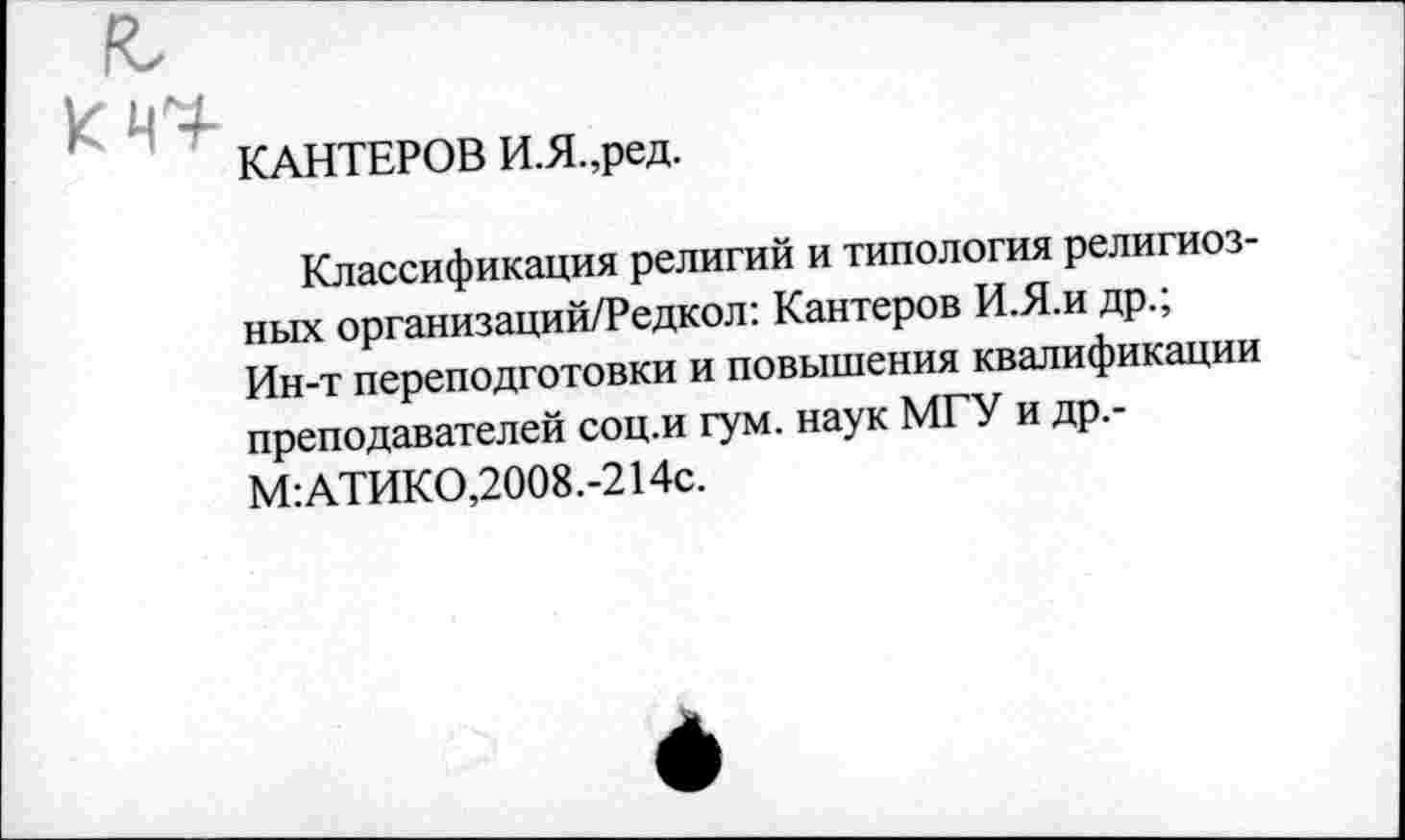 ﻿
КАНТЕРОВ И.Я.,ред.
Классификация религий и типология религиозных организаций/Редкол: Кантеров И.Я.и др.; Ин-т переподготовки и повышения квалификации преподавателей соц.и гум. наук МГУ и др.-М:АТИКО,2008.-214с.